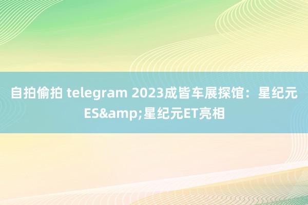 自拍偷拍 telegram 2023成皆车展探馆：星纪元ES&星纪元ET亮相