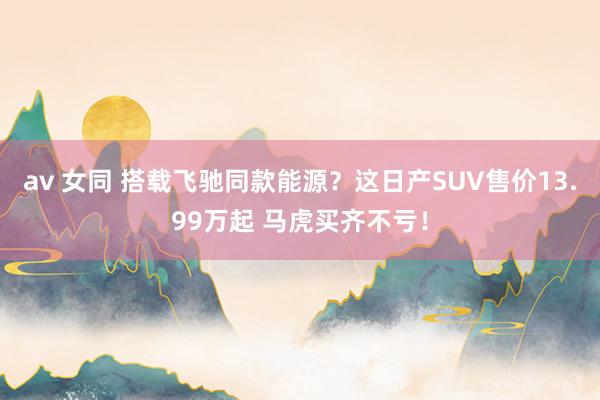 av 女同 搭载飞驰同款能源？这日产SUV售价13.99万起 马虎买齐不亏！