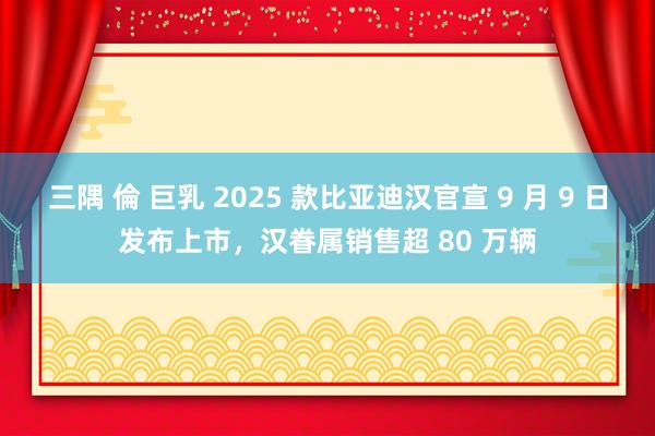 三隅 倫 巨乳 2025 款比亚迪汉官宣 9 月 9 日发布上市，汉眷属销售超 80 万辆