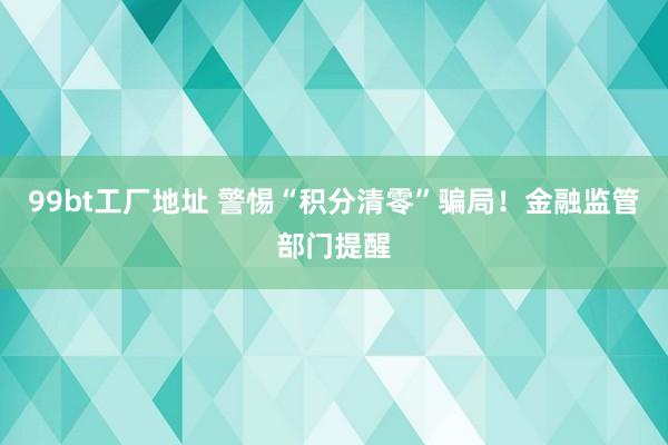 99bt工厂地址 警惕“积分清零”骗局！金融监管部门提醒