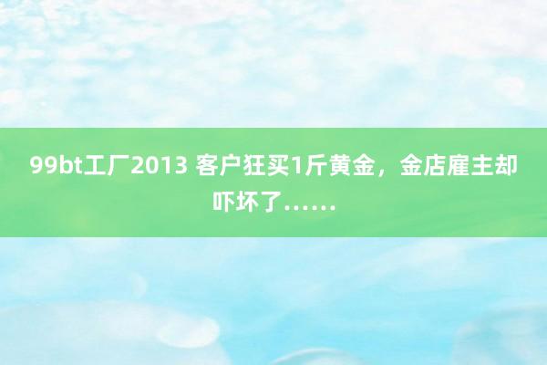 99bt工厂2013 客户狂买1斤黄金，金店雇主却吓坏了……