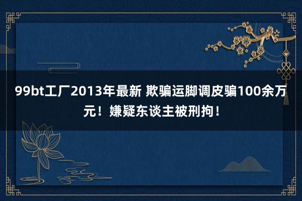 99bt工厂2013年最新 欺骗运脚调皮骗100余万元！嫌疑东谈主被刑拘！