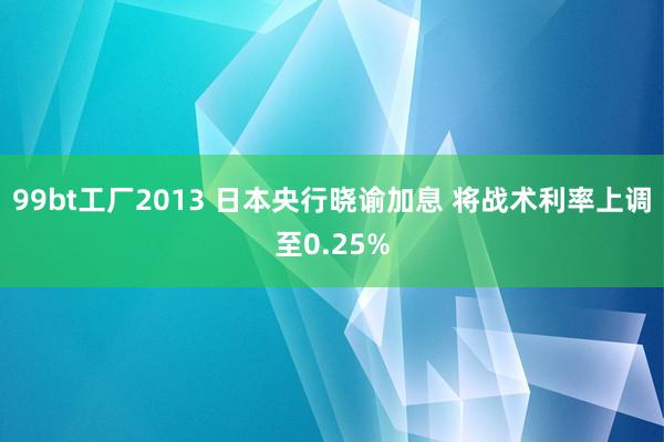 99bt工厂2013 日本央行晓谕加息 将战术利率上调至0.25%