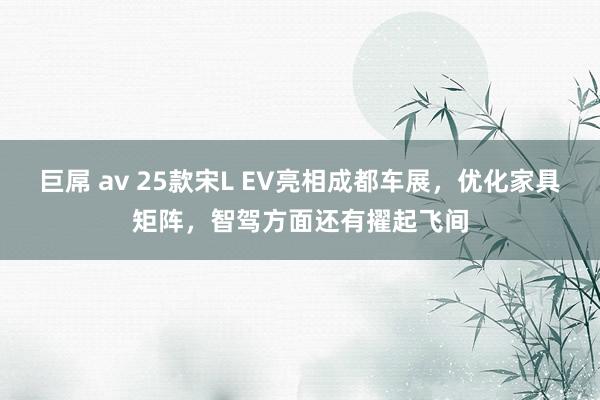 巨屌 av 25款宋L EV亮相成都车展，优化家具矩阵，智驾方面还有擢起飞间