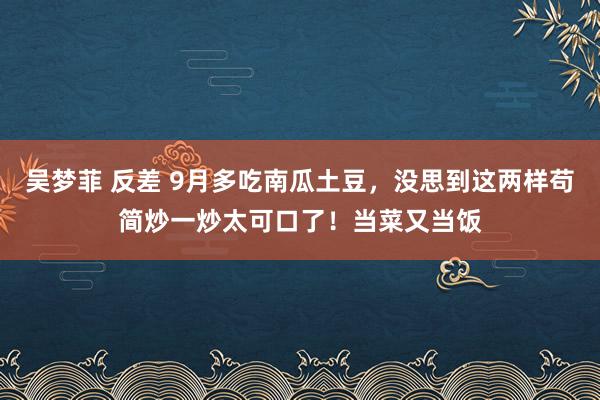 吴梦菲 反差 9月多吃南瓜土豆，没思到这两样苟简炒一炒太可口了！当菜又当饭