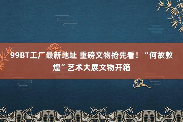 99BT工厂最新地址 重磅文物抢先看！“何故敦煌”艺术大展文物开箱