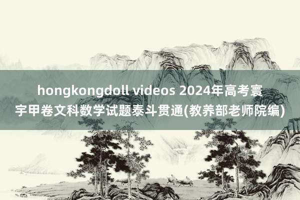 hongkongdoll videos 2024年高考寰宇甲卷文科数学试题泰斗贯通(教养部老师院编)