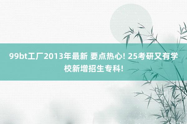 99bt工厂2013年最新 要点热心! 25考研又有学校新增招生专科!