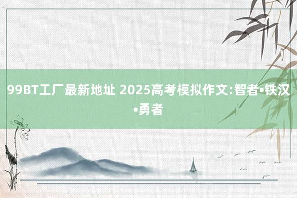 99BT工厂最新地址 2025高考模拟作文:智者•铁汉•勇者