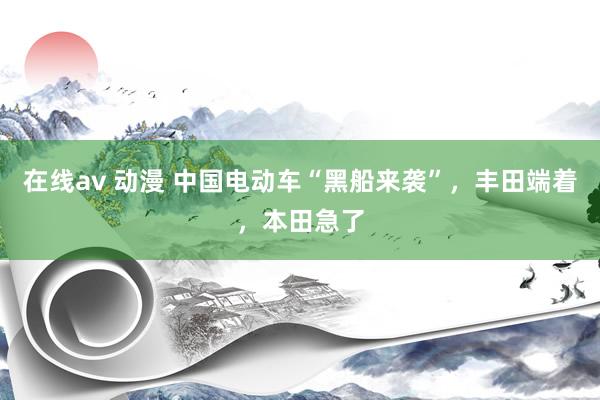 在线av 动漫 中国电动车“黑船来袭”，丰田端着，本田急了