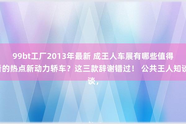 99bt工厂2013年最新 成王人车展有哪些值得看的热点新动力轿车？这三款辞谢错过！ 公共王人知谈，