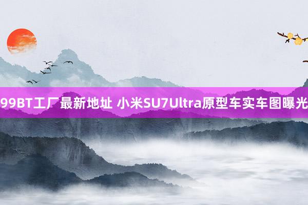 99BT工厂最新地址 小米SU7Ultra原型车实车图曝光