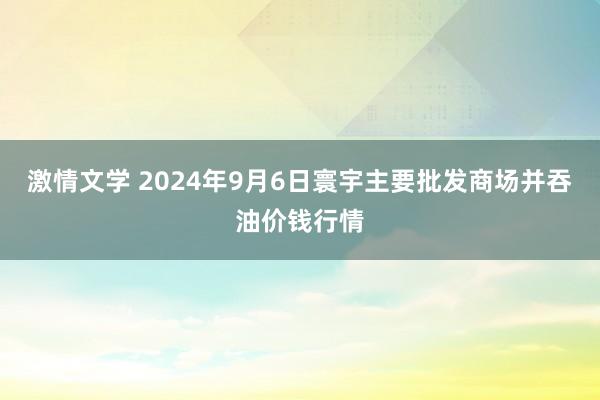 激情文学 2024年9月6日寰宇主要批发商场并吞油价钱行情