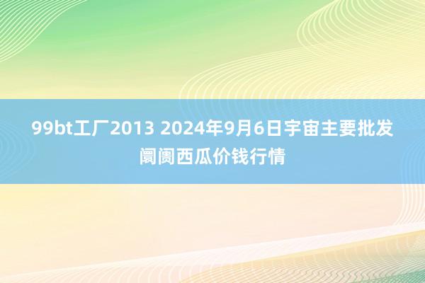 99bt工厂2013 2024年9月6日宇宙主要批发阛阓西瓜价钱行情