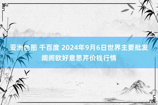 亚洲色图 千百度 2024年9月6日世界主要批发阛阓欧好意思芹价钱行情