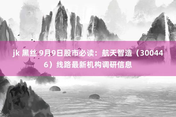 jk 黑丝 9月9日股市必读：航天智造（300446）线路最新机构调研信息