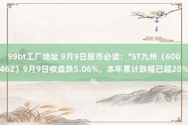 99bt工厂地址 9月9日股市必读：*ST九州（600462）9月9日收盘跌5.06%，本年累计跌幅已超20%