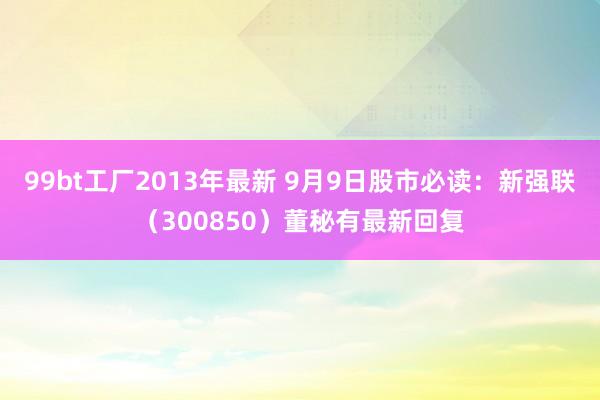 99bt工厂2013年最新 9月9日股市必读：新强联（300850）董秘有最新回复