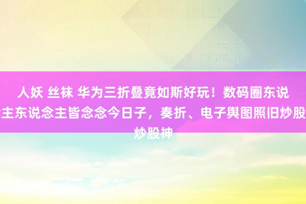 人妖 丝袜 华为三折叠竟如斯好玩！数码圈东说念主东说念主皆念念今日子，奏折、电子舆图照旧炒股神