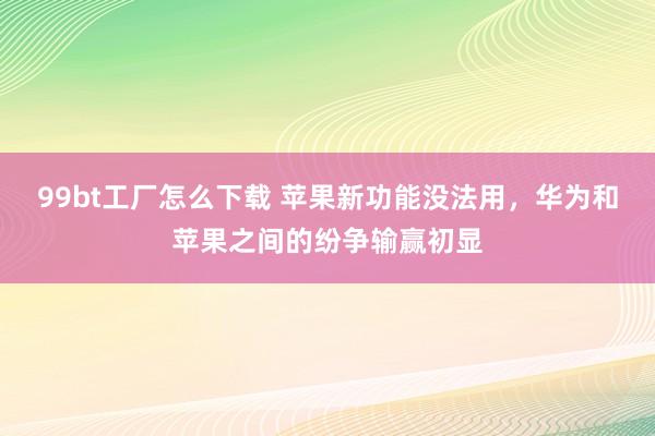 99bt工厂怎么下载 苹果新功能没法用，华为和苹果之间的纷争输赢初显