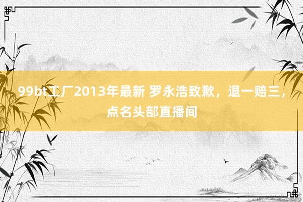 99bt工厂2013年最新 罗永浩致歉，退一赔三，点名头部直播间