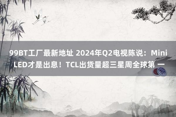 99BT工厂最新地址 2024年Q2电视陈说：Mini LED才是出息！TCL出货量超三星周全球第 一