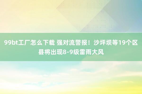 99bt工厂怎么下载 强对流警报！沙坪坝等19个区县将出现8-9级雷雨大风