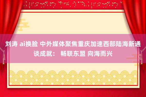 刘涛 ai换脸 中外媒体聚焦重庆加速西部陆海新通谈成就： 畅联东盟 向海而兴