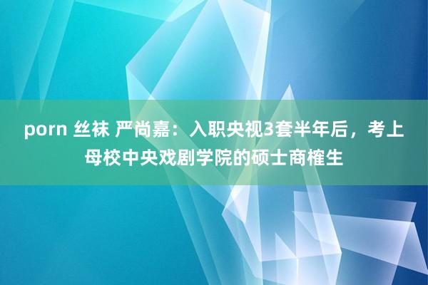 porn 丝袜 严尚嘉：入职央视3套半年后，考上母校中央戏剧学院的硕士商榷生