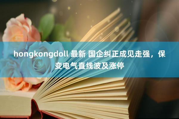 hongkongdoll 最新 国企纠正成见走强，保变电气直线波及涨停