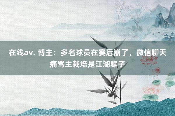 在线av. 博主：多名球员在赛后崩了，微信聊天痛骂主栽培是江湖骗子