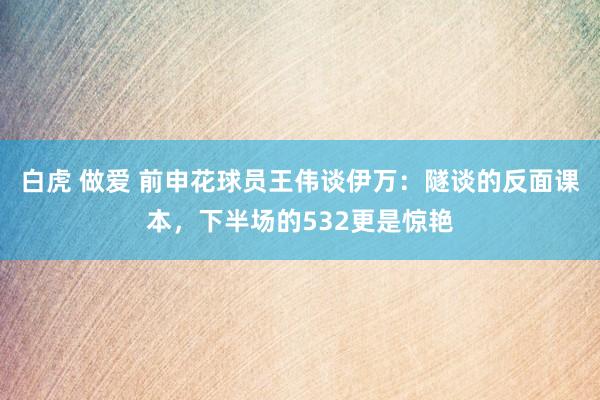 白虎 做爱 前申花球员王伟谈伊万：隧谈的反面课本，下半场的532更是惊艳