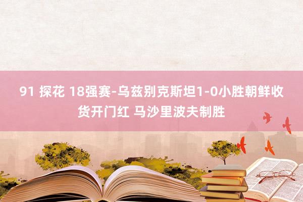 91 探花 18强赛-乌兹别克斯坦1-0小胜朝鲜收货开门红 马沙里波夫制胜