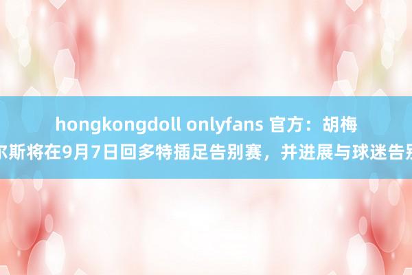 hongkongdoll onlyfans 官方：胡梅尔斯将在9月7日回多特插足告别赛，并进展与球迷告别