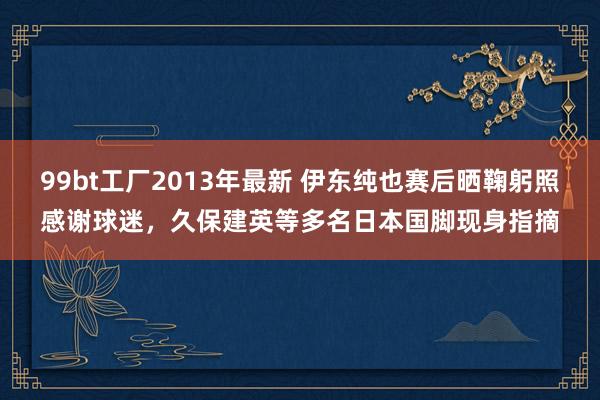 99bt工厂2013年最新 伊东纯也赛后晒鞠躬照感谢球迷，久保建英等多名日本国脚现身指摘