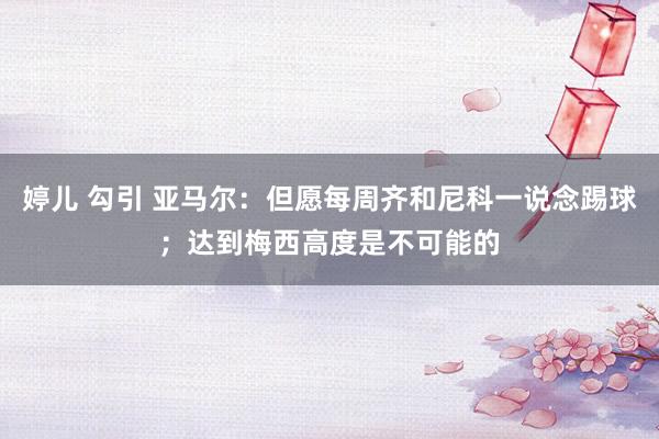 婷儿 勾引 亚马尔：但愿每周齐和尼科一说念踢球；达到梅西高度是不可能的