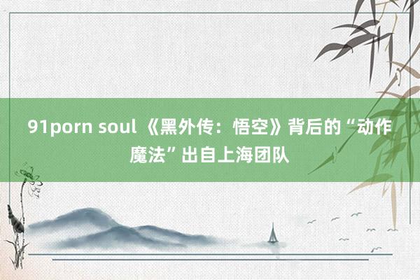 91porn soul 《黑外传：悟空》背后的“动作魔法”出自上海团队