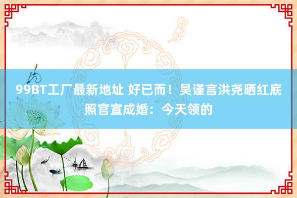 99BT工厂最新地址 好已而！吴谨言洪尧晒红底照官宣成婚：今天领的