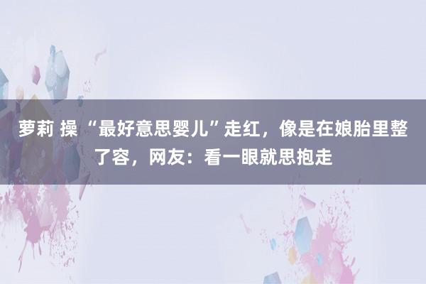 萝莉 操 “最好意思婴儿”走红，像是在娘胎里整了容，网友：看一眼就思抱走