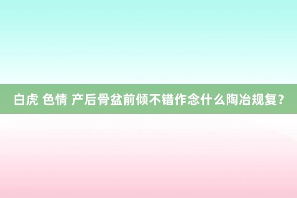 白虎 色情 产后骨盆前倾不错作念什么陶冶规复？