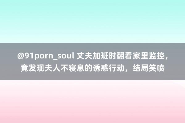 @91porn_soul 丈夫加班时翻看家里监控，竟发现夫人不寝息的诱惑行动，结局笑喷