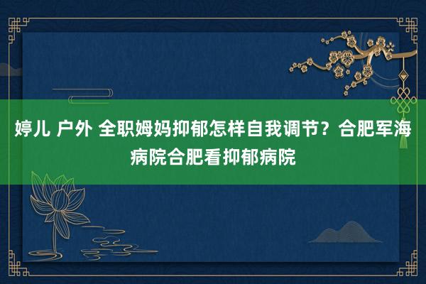 婷儿 户外 全职姆妈抑郁怎样自我调节？合肥军海病院合肥看抑郁病院