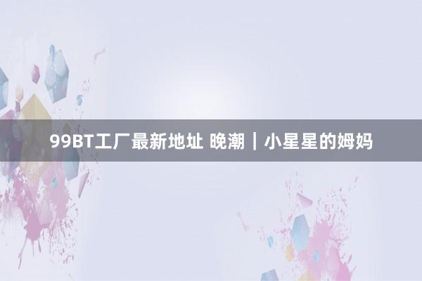 99BT工厂最新地址 晚潮｜小星星的姆妈