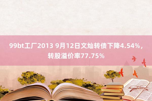 99bt工厂2013 9月12日文灿转债下降4.54%，转股溢价率77.75%