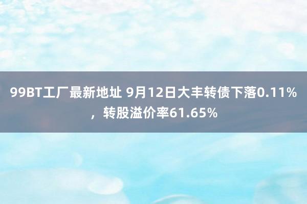 99BT工厂最新地址 9月12日大丰转债下落0.11%，转股溢价率61.65%