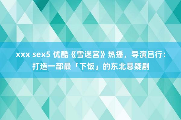 xxx sex5 优酷《雪迷宫》热播，导演吕行：打造一部最「下饭」的东北悬疑剧