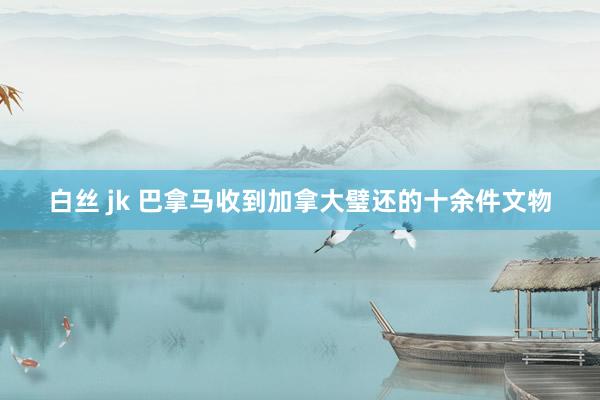 白丝 jk 巴拿马收到加拿大璧还的十余件文物