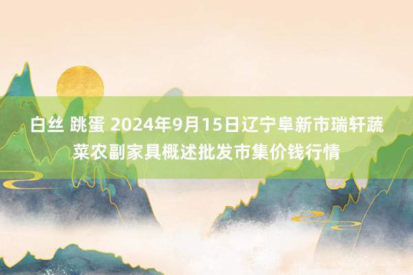 白丝 跳蛋 2024年9月15日辽宁阜新市瑞轩蔬菜农副家具概述批发市集价钱行情