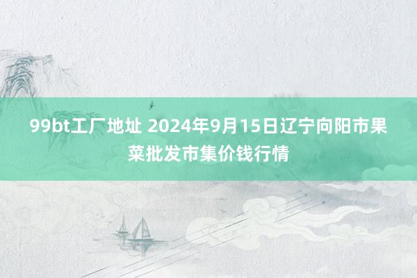 99bt工厂地址 2024年9月15日辽宁向阳市果菜批发市集价钱行情