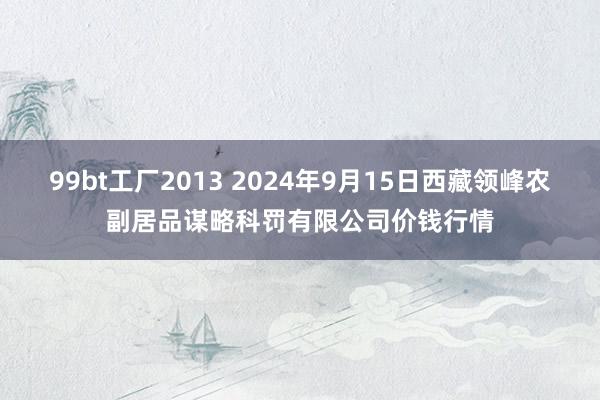 99bt工厂2013 2024年9月15日西藏领峰农副居品谋略科罚有限公司价钱行情